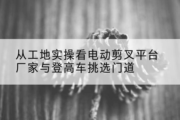 伊美电动剪叉升降平台厂家-从工地实操看电动剪叉平台厂家与登高车挑选门道