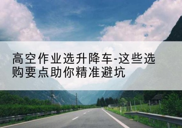 伊美升降车厂家-高空作业选升降车-这些选购要点助你*避坑