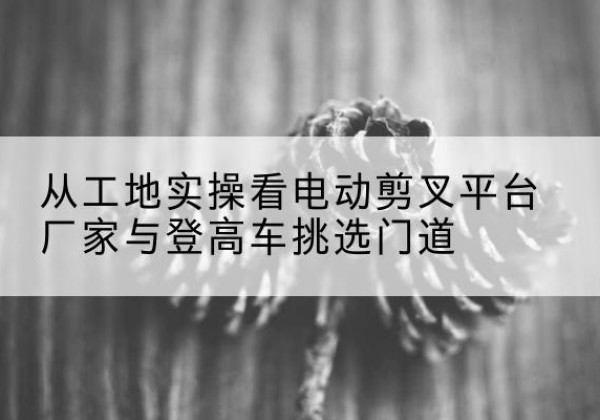 伊美电动剪叉升降平台厂家-从工地实操看电动剪叉平台厂家与登高车挑选门道